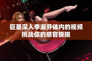 巨茎深入李淑芬体内的视频挑战你的感官极限