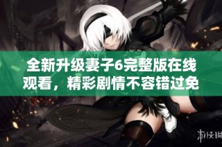 全新升级妻子6完整版在线观看，精彩剧情不容错过免费观看全集！