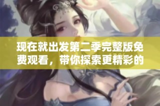 现在就出发第二季完整版免费观看，带你探索更精彩的旅行体验