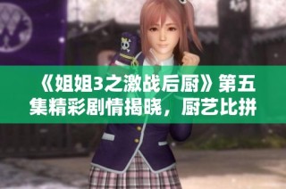 《姐姐3之激战后厨》第五集精彩剧情揭晓，厨艺比拼升级！