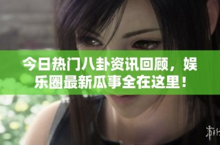 今日热门八卦资讯回顾，娱乐圈最新瓜事全在这里！