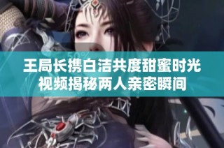 王局长携白洁共度甜蜜时光视频揭秘两人亲密瞬间