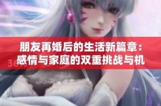 朋友再婚后的生活新篇章：感情与家庭的双重挑战与机遇