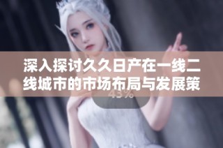 深入探讨久久日产在一线二线城市的市场布局与发展策略