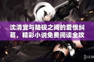 沈清宜与陆砚之间的爱恨纠葛，精彩小说免费阅读全攻略