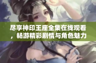 尽享神印王座全集在线观看，畅游精彩剧情与角色魅力