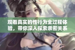 观看真实的性行为全过程体验，带你深入探索亲密关系的真相