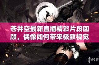 苍井空最新直播精彩片段回顾，偶像如何带来极致视觉享受