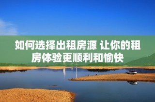 如何选择出租房源 让你的租房体验更顺利和愉快