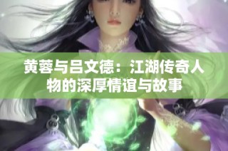 黄蓉与吕文德：江湖传奇人物的深厚情谊与故事
