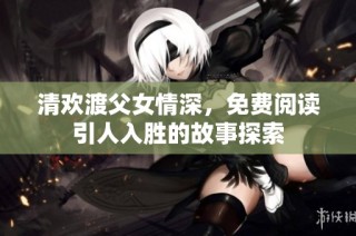 清欢渡父女情深，免费阅读引人入胜的故事探索
