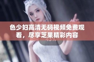 色少妇高清无码视频免费观看，尽享芝果精彩内容