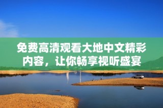 免费高清观看大地中文精彩内容，让你畅享视听盛宴
