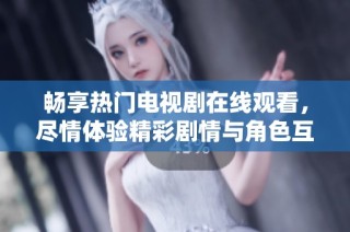 畅享热门电视剧在线观看，尽情体验精彩剧情与角色互动