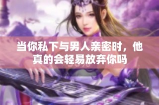 当你私下与男人亲密时，他真的会轻易放弃你吗