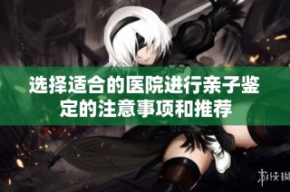 选择适合的医院进行亲子鉴定的注意事项和推荐