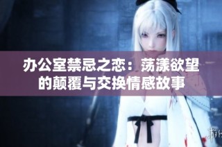 办公室禁忌之恋：荡漾欲望的颠覆与交换情感故事