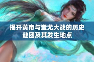 揭开黄帝与蚩尤大战的历史谜团及其发生地点