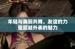 年轻与美丽共舞，友谊的力量超越外表的魅力