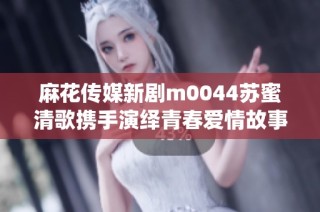 麻花传媒新剧m0044苏蜜清歌携手演绎青春爱情故事