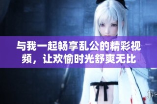 与我一起畅享乱公的精彩视频，让欢愉时光舒爽无比