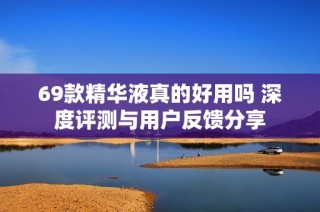 69款精华液真的好用吗 深度评测与用户反馈分享