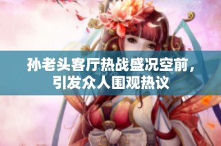 孙老头客厅热战盛况空前，引发众人围观热议