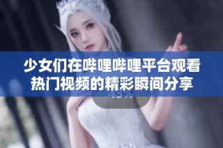 少女们在哔哩哔哩平台观看热门视频的精彩瞬间分享