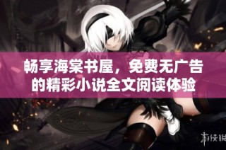 畅享海棠书屋，免费无广告的精彩小说全文阅读体验
