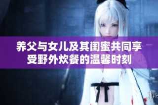 养父与女儿及其闺蜜共同享受野外炊餐的温馨时刻