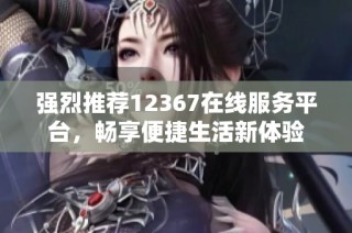 强烈推荐12367在线服务平台，畅享便捷生活新体验