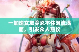 一加速女友竟忍不住泪流满面，引发众人热议