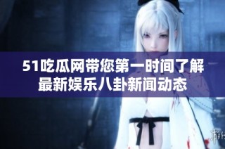 51吃瓜网带您第一时间了解最新娱乐八卦新闻动态