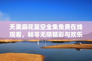天美麻花星空全集免费在线观看，畅享无限精彩与欢乐体验