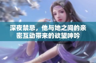深夜禁忌，他与她之间的亲密互动带来的欲望呻吟
