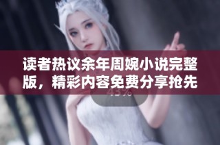 读者热议余年周婉小说完整版，精彩内容免费分享抢先看