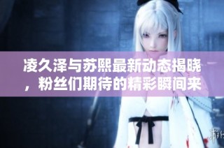 凌久泽与苏熙最新动态揭晓，粉丝们期待的精彩瞬间来袭