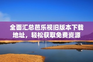 全面汇总芭乐视旧版本下载地址，轻松获取免费资源