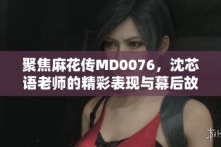 聚焦麻花传MD0076，沈芯语老师的精彩表现与幕后故事