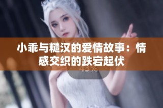 小乖与糙汉的爱情故事：情感交织的跌宕起伏