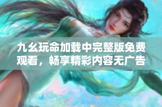 九幺玩命加载中完整版免费观看，畅享精彩内容无广告干扰