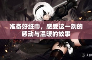 准备好纸巾，感受这一刻的感动与温暖的故事