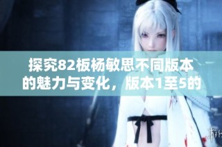 探究82板杨敏思不同版本的魅力与变化，版本1至5的深度解析