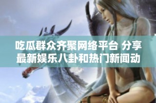 吃瓜群众齐聚网络平台 分享最新娱乐八卦和热门新闻动态