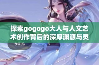 探索gogogo大人与人文艺术创作背后的深厚渊源与灵感
