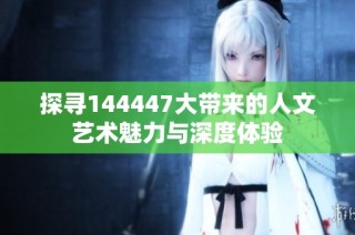 探寻144447大带来的人文艺术魅力与深度体验