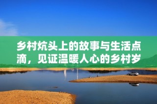 乡村炕头上的故事与生活点滴，见证温暖人心的乡村岁月