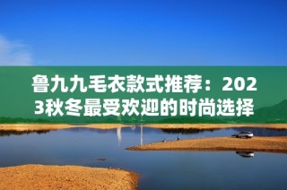 鲁九九毛衣款式推荐：2023秋冬最受欢迎的时尚选择