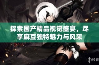 探索国产精品视觉盛宴，尽享麻豆独特魅力与风采