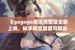 《gogogo高清完整版全新上线，畅享视觉盛宴与精彩剧情》